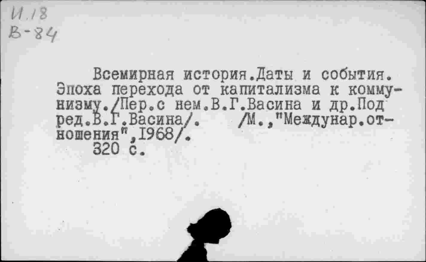 ﻿II./Я
Всемирная история.Даты и события. Зпоха перехода от капитализма к коммунизму./Пер.с нем.В.Г.Васина и др.Под ред.В.Г.Васина/. /М. /Междунар.отношения”, 1968/.
320 с.